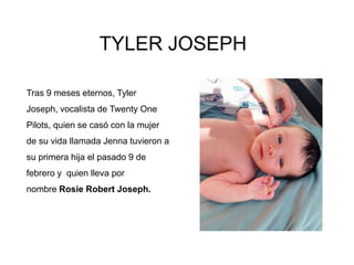 TYLER JOSEPH
Tras 9 meses eternos, Tyler
Joseph, vocalista de Twenty One
Pilots, quien se casó con la mujer
de su vida llamada Jenna tuvieron a
su primera hija el pasado 9 de
febrero y quien lleva por
nombre Rosie Robert Joseph.
 