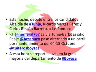 • Esta noche, debate entre los candidatos
  Alcaldía de #Tunja, Ricardo Vargas Pérez y
  Carlos Rincón Barreto, a las 9pm. cc
• RT @numeral767 La vía Tunja-Barbosa sitio
  Peaje @Arcabuco paso alternado a un carril
  por mantenimiento del 04-15 Octubre
  @tuiterosboyaca
• A esta hora se reporta lluvia en la gran
  mayoría del departamento de #Boyaca
 