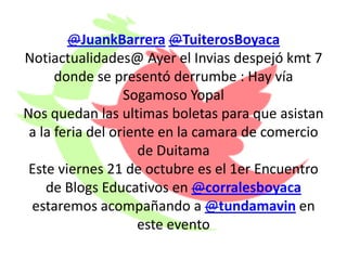 @JuankBarrera @TuiterosBoyaca
Notiactualidades@ Ayer el Invias despejó kmt 7
      donde se presentó derrumbe : Hay vía
                  Sogamoso Yopal
Nos quedan las ultimas boletas para que asistan
 a la feria del oriente en la camara de comercio
                    de Duitama
 Este viernes 21 de octubre es el 1er Encuentro
    de Blogs Educativos en @corralesboyaca
 estaremos acompañando a @tundamavin en
                    este evento
 