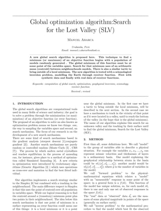 Global optimization algorithm:Search
for the Lost Valley (SLV)
Manuel Abarca
Urubamba, Perú
Email: manuel.z.abarca@outlook.es
A new global search algorithm is proposed here. This technique to find a
minimum (or maximum) of an objective function begins with a population of
models randomly generated . The global minimum of this function must be at
some point of the variables space. Search for that minimum uses of an arithmetic
mean (centroid) between neighbourhoods models. There is also a similar tactic to
bring outside of a local minimum. The new algorithm is tested with a seismological
inversion problem, modelling the Earth through receiver function. First with
synthetic data and finally with real data of receiver functions.
Keywords: computation of global search; optimization; geophysical inversion; seismology;
receiver function
Received ; revised
1. INTRODUCTION
The global search algorithms are computational tools
used in many fields of science and industry; the goal is
to solve a problem through the minimization (or maxi-
mization) of an objective function (or error function).
The proposal of an algorithm to solve an also known as
optimization problem means we know two things: one,
the way to sampling the variables space and second, an
search mechanism. The focus of our research is on the
development of a new search mechanism.
There are some kind of search mechanisms based in
the gradient analysis (steepest descent [1];conjugate
gradient [2]). Another search mechanisms are purely
random or controlled random (Monte Carlo [5] , CRS
[7]). The process by which molten metal crystallizes
and reaches equilibrium in the process of annealing
can, for instance, gives place to a method of optimiza-
tion called Simulated Annealing [4]. A new criteria
in optimization were introduced by evolutionary algo-
rithms (Genetic Algorithm [3] ) which uses operations
as cross-over and mutation to find the best fitted indi-
vidual.
Our algorithm implements a search strategy similar
to the Simplex [6] but combined with a tracking in the
neighbourhood. The main difference respect to Simplex
is that this uses the point of centroid over all population
in variables space. While our logical reasoning is to find
the centroid around a (transitory) minimum point plus
two points in their neighbourhood. The idea below this
search mechanism is that one point of minimum in a
surface representing an error function could mean one
of this things: it is a local minimum or it is a point
near the global minimum. In the first case we have
a tactic to bring outside the local minimum, will be
described in the next section. In the second case we
have a mechanism to track in the vicinity of that point
as if it were located in a valley, until to reach the bottom
of the valley (in the hope that is the global minimum).
The name of our algorithm explains this search for an
unknown valley and the tracking by their surface until
to find the global minimum, Search for the Lost Valley
(SLV).
2. METHOD
First than all, some definitions here. We call ”model”
to the group of variables able to describe a physical
situation. For example the variables x1, x2, ..., xp can
represent seismic velocities and thicknesses of layers
in a sedimentary basin. One model explaining the
geophysical relationship between strata in the basin
could be ⃗
m1(x1
1, x1
2, ..., x1
p); another model would be
⃗
m2(x2
1, x2
2, ..., x2
p); where p is the number of variables in
the model.
We call ”forward problem” to the physical-
mathematical equations which relates a ”model”
with an ”measurable” response in some point of the
space; in a general form is a f(⃗
m). This function of
the model has unique solution, so, for each model ⃗
mi
there is one and only one set of observed responses in
the space f( ⃗
mi).
The ”real” data or ”observed” data ⃗
do are the mea-
sures of some physical magnitude in points of the space
(generally on surface earth).
We call ”inverse problem” to the mathematical pro-
cedure to find the model which best fit the observed
 