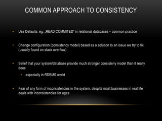 COMMON APPROACH TO CONSISTENCY
• Use Defaults: eg. „READ COMMITED” in relational databases – common practice
• Change configuration (consistency model) based as a solution to an issue we try to fix
(usually found on stack overflow)
• Belief that your system/database provide much stronger consisteny model than it really
does
• especially in RDBMS world
• Fear of any form of inconsistencies in the system, despite most businesses in real life
deals with inconsistencies for ages
 