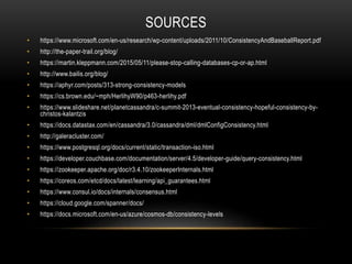 SOURCES
• https://www.microsoft.com/en-us/research/wp-content/uploads/2011/10/ConsistencyAndBaseballReport.pdf
• http://the-paper-trail.org/blog/
• https://martin.kleppmann.com/2015/05/11/please-stop-calling-databases-cp-or-ap.html
• http://www.bailis.org/blog/
• https://aphyr.com/posts/313-strong-consistency-models
• https://cs.brown.edu/~mph/HerlihyW90/p463-herlihy.pdf
• https://www.slideshare.net/planetcassandra/c-summit-2013-eventual-consistency-hopeful-consistency-by-
christos-kalantzis
• https://docs.datastax.com/en/cassandra/3.0/cassandra/dml/dmlConfigConsistency.html
• http://galeracluster.com/
• https://www.postgresql.org/docs/current/static/transaction-iso.html
• https://developer.couchbase.com/documentation/server/4.5/developer-guide/query-consistency.html
• https://zookeeper.apache.org/doc/r3.4.10/zookeeperInternals.html
• https://coreos.com/etcd/docs/latest/learning/api_guarantees.html
• https://www.consul.io/docs/internals/consensus.html
• https://cloud.google.com/spanner/docs/
• https://docs.microsoft.com/en-us/azure/cosmos-db/consistency-levels
 