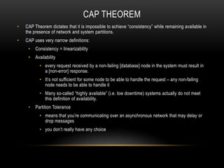 CAP THEOREM
• CAP Theorem dictates that it is impossible to achieve “consistency” while remaining available in
the presence of network and system partitions.
• CAP uses very narrow definitions:
• Consistency = linearizability
• Availability
• every request received by a non-failing [database] node in the system must result in
a [non-error] response.
• It’s not sufficient for some node to be able to handle the request – any non-failing
node needs to be able to handle it
• Many so-called “highly available” (i.e. low downtime) systems actually do not meet
this definition of availability.
• Partition Tolerance
• means that you’re communicating over an asynchronous network that may delay or
drop messages
• you don’t really have any choice
 