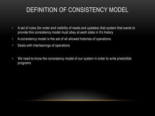 DEFINITION OF CONSISTENCY MODEL
• A set of rules (for order and visibility of reads and updates) that system that wants to
provide this consistency model must obey at each state in it's history
• A consistency model is the set of all allowed histories of operations
• Deals with interleavings of operations
• We need to know the consistency model of our system in order to write predictible
programs
 