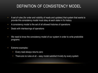DEFINITION OF CONSISTENCY MODEL
• A set of rules (for order and visibility of reads and updates) that system that wants to
provide this consistency model must obey at each state in it's history
• A consistency model is the set of all allowed histories of operations
• Deals with interleavings of operations
• We need to know the consistency model of our system in order to write predictible
programs
• Extreme examples:
• Every read always returns zero
• There are no rules at all – easy model satisfied trivially by every system
 