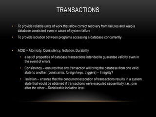 TRANSACTIONS
• To provide reliable units of work that allow correct recovery from failures and keep a
database consistent even in cases of system failure
• To provide isolation between programs accessing a database concurrently
• ACID = Atomicity, Consistency, Isolation, Durability
• a set of properties of database transactions intended to guarantee validity even in
the event of errors
• Consistency – ensures that any transaction will bring the database from one valid
state to another (constraints, foreign keys, triggers) – Integrity?
• Isolation – ensures that the concurrent execution of transactions results in a system
state that would be obtained if transactions were executed sequentially, i.e., one
after the other – Serializable isolation level
 