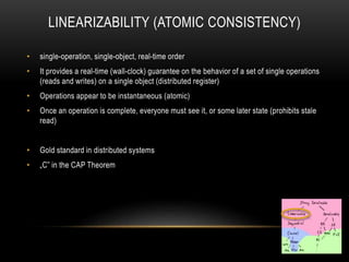 LINEARIZABILITY (ATOMIC CONSISTENCY)
• single-operation, single-object, real-time order
• It provides a real-time (wall-clock) guarantee on the behavior of a set of single operations
(reads and writes) on a single object (distributed register)
• Operations appear to be instantaneous (atomic)
• Once an operation is complete, everyone must see it, or some later state (prohibits stale
read)
• Gold standard in distributed systems
• „C” in the CAP Theorem
 
