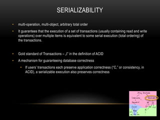 SERIALIZABILITY
• multi-operation, multi-object, arbitrary total order
• It guarantees that the execution of a set of transactions (usually containing read and write
operations) over multiple items is equivalent to some serial execution (total ordering) of
the transactions.
• Gold standard of Transactions – „I” in the definition of ACID
• A mechanism for guaranteeing database correctness
• If users’ transactions each preserve application correctness (“C,” or consistency, in
ACID), a serializable execution also preserves correctness
 