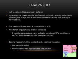 SERIALIZABILITY
• multi-operation, multi-object, arbitrary total order
• It guarantees that the execution of a set of transactions (usually containing read and write
operations) over multiple items is equivalent to some serial execution (total ordering) of
the transactions.
• Gold standard of Transactions – „I” in the definition of ACID
• A mechanism for guaranteeing database correctness
• If users’ transactions each preserve application correctness (“C,” or consistency, in
ACID), a serializable execution also preserves correctness
• Does not impose any real-time constraints on the ordering of transactions
• (no deterministic order)
• Only require that some equivalent serial execution exist.
 