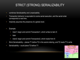 STRICT (STRONG) SERIALIZABILITY
• combines Serializability and Linearizability
• Transaction behavior is equivalent to some serial execution, and the serial order
corresponds to real time.
• Implicitly assumes the presence of a global clock
• Example:
• User1: begin and commit Transaction1, which writes to item X
• later
• User2: begin and commit Transaction2, which reads from X
• Strict Serializability – places T1 before T2 in the serial ordering, and T2 reads T1’s write
• Serializability – could place T2 before T1
 
