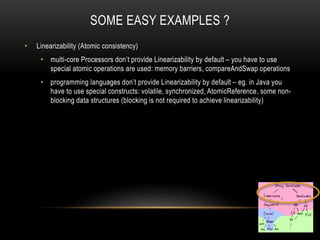 SOME EASY EXAMPLES ?
• Linearizability (Atomic consistency)
• multi-core Processors don’t provide Linearizability by default – you have to use
special atomic operations are used: memory barriers, compareAndSwap operations
• programming languages don’t provide Linearizability by default – eg. in Java you
have to use special constructs: volatile, synchronized, AtomicReference, some non-
blocking data structures (blocking is not required to achieve linearizability)
 