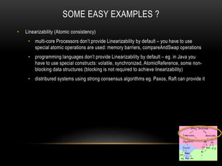 SOME EASY EXAMPLES ?
• Linearizability (Atomic consistency)
• multi-core Processors don’t provide Linearizability by default – you have to use
special atomic operations are used: memory barriers, compareAndSwap operations
• programming languages don’t provide Linearizability by default – eg. in Java you
have to use special constructs: volatile, synchronized, AtomicReference, some non-
blocking data structures (blocking is not required to achieve linearizability)
• distribured systems using strong consensus algorithms eg. Paxos, Raft can provide it
 
