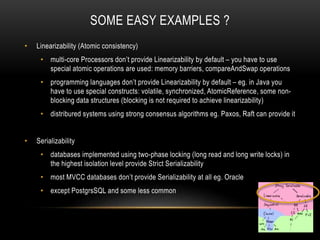 SOME EASY EXAMPLES ?
• Linearizability (Atomic consistency)
• multi-core Processors don’t provide Linearizability by default – you have to use
special atomic operations are used: memory barriers, compareAndSwap operations
• programming languages don’t provide Linearizability by default – eg. in Java you
have to use special constructs: volatile, synchronized, AtomicReference, some non-
blocking data structures (blocking is not required to achieve linearizability)
• distribured systems using strong consensus algorithms eg. Paxos, Raft can provide it
• Serializability
• databases implemented using two-phase locking (long read and long write locks) in
the highest isolation level provide Strict Serializability
• most MVCC databases don’t provide Serializability at all eg. Oracle
• except PostgrsSQL and some less common
 