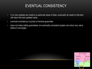 EVENTUAL CONSISTENCY
• if no new updates are made to a particular piece of data, eventually all reads to that item
will return the last updated value.
• eventual consistency is purely a liveness guarantee
• does not make safety guarantees: an eventually consistent system can return any value
before it converges
 