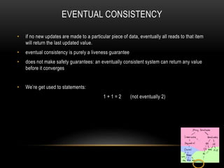 EVENTUAL CONSISTENCY
• if no new updates are made to a particular piece of data, eventually all reads to that item
will return the last updated value.
• eventual consistency is purely a liveness guarantee
• does not make safety guarantees: an eventually consistent system can return any value
before it converges
• We’re get used to statements:
1 + 1 = 2 (not eventually 2)
 