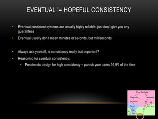 EVENTUAL != HOPEFUL CONSISTENCY
• Eventual consistent systems are usually highly reliable, just don’t give you any
guarantees
• Eventual usually don’t mean minutes or seconds, but milliseconds
• Always ask yourself, is consistency really that important?
• Reasoning for Eventual consistency:
• Pessimistic design for high consistency = punish your users 99,9% of the time
 
