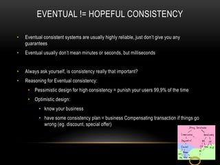 EVENTUAL != HOPEFUL CONSISTENCY
• Eventual consistent systems are usually highly reliable, just don’t give you any
guarantees
• Eventual usually don’t mean minutes or seconds, but milliseconds
• Always ask yourself, is consistency really that important?
• Reasoning for Eventual consistency:
• Pessimistic design for high consistency = punish your users 99,9% of the time
• Optimistic design:
• know your business
• have some consistency plan = business Compensating transaction if things go
wrong (eg. discount, special offer)
 