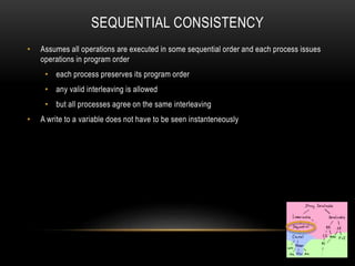 SEQUENTIAL CONSISTENCY
• Assumes all operations are executed in some sequential order and each process issues
operations in program order
• each process preserves its program order
• any valid interleaving is allowed
• but all processes agree on the same interleaving
• A write to a variable does not have to be seen instanteneously
 