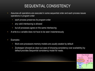 SEQUENTIAL CONSISTENCY
• Assumes all operations are executed in some sequential order and each process issues
operations in program order
• each process preserves its program order
• any valid interleaving is allowed
• but all processes agree on the same interleaving
• A write to a variable does not have to be seen instanteneously
• Examples:
• Multi-core processors memory models are usually weaker by default
• Zookeeper (showed as clear-cut case of choosing consistency over availability) by
default provides Sequential consistency model for reads.
 