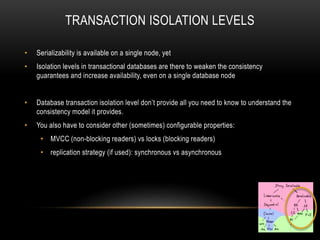 TRANSACTION ISOLATION LEVELS
• Serializability is available on a single node, yet
• Isolation levels in transactional databases are there to weaken the consistency
guarantees and increase availability, even on a single database node
• Database transaction isolation level don’t provide all you need to know to understand the
consistency model it provides.
• You also have to consider other (sometimes) configurable properties:
• MVCC (non-blocking readers) vs locks (blocking readers)
• replication strategy (if used): synchronous vs asynchronous
 