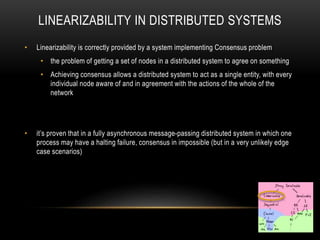 LINEARIZABILITY IN DISTRIBUTED SYSTEMS
• Linearizability is correctly provided by a system implementing Consensus problem
• the problem of getting a set of nodes in a distributed system to agree on something
• Achieving consensus allows a distributed system to act as a single entity, with every
individual node aware of and in agreement with the actions of the whole of the
network
• it’s proven that in a fully asynchronous message-passing distributed system in which one
process may have a halting failure, consensus in impossible (but in a very unlikely edge
case scenarios)
 