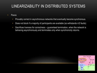 LINEARIZABILITY IN DISTRIBUTED SYSTEMS
• Paxos
• Provably correct in asynchronous networks that eventually become synchronous.
• Does not block if a majority of participants are available (so withstands n/2 faults)
• Sacrifices liveness for correctness – guaranteed termination, when the network is
behaving asynchronously and terminates only when synchronicity returns.
 
