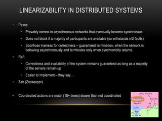 LINEARIZABILITY IN DISTRIBUTED SYSTEMS
• Paxos
• Provably correct in asynchronous networks that eventually become synchronous.
• Does not block if a majority of participants are available (so withstands n/2 faults)
• Sacrifices liveness for correctness – guaranteed termination, when the network is
behaving asynchronously and terminates only when synchronicity returns.
• Raft
• Correctness and availability of the system remains guaranteed as long as a majority
of the servers remain up
• Easier to implement – they say…
• Zab (Zookeeper)
• Coordinated actions are much (10+ times) slower than not coordinated
 