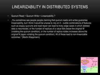 LINEARIZABILITY IN DISTRIBUTED SYSTEMS
• Quorum Read + Quorum Write = Linearizability ?
• „You sometimes see people people claiming that quorum reads and writes guarantee
linearizability, but I think it would be unwise to rely on it – subtle combinations of features
such as sloppy quorums and read repair can lead to tricky edge cases in which deleted
data is resurrected, or the number of replicas of a value falls below the original W
(violating the quorum condition), or the number of replica nodes increases above the
original N (again violating the quorum condition). All of these lead to non-linearizable
outcomes.” (Martin Kleppmann)
 
