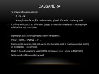 CASSANDRA
• To provide strong consistency:
• R + W > N
• N – replication factor, R – read consistency level, W – write consitency level
• Conflicts resolution: Last Write Wins (based on operation timestamp) – require proper
relative time synchronization
• Lightweight transaction (compare and set transactions)
• INSERT INTO ... VALUES ... IF …
• Such queries require a read and a write and they also need to reach consensus among
all the replicas – uses Paxos.
• Read in those transactions uses SERIAL consistency level (similar to QUORUM)
• Write uses tunable consistency level
 