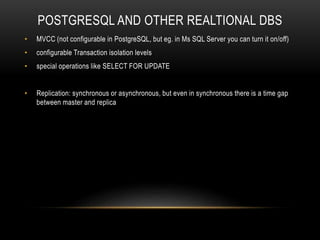 POSTGRESQL AND OTHER REALTIONAL DBS
• MVCC (not configurable in PostgreSQL, but eg. in Ms SQL Server you can turn it on/off)
• configurable Transaction isolation levels
• special operations like SELECT FOR UPDATE
• Replication: synchronous or asynchronous, but even in synchronous there is a time gap
between master and replica
 