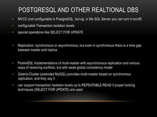 POSTGRESQL AND OTHER REALTIONAL DBS
• MVCC (not configurable in PostgreSQL, but eg. in Ms SQL Server you can turn it on/off)
• configurable Transaction isolation levels
• special operations like SELECT FOR UPDATE
• Replication: synchronous or asynchronous, but even in synchronous there is a time gap
between master and replica
• PostreSQL Implementations of multi-master with asynchronous replication and various
ways of resolving conflicts, but with weak global consistency model
• Galeria Cluster (extended MySQL) provides multi-master based on synchronous
replication, and they say it
• can support transaction isolation levels up to REPEATABLE READ if proper locking
techniques (SELECT FOR UPDATE) are used
 