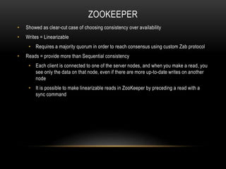 ZOOKEEPER
• Showed as clear-cut case of choosing consistency over availability
• Writes = Linearizable
• Requires a majority quorum in order to reach consensus using custom Zab protocol
• Reads = provide more than Sequential consistency
• Each client is connected to one of the server nodes, and when you make a read, you
see only the data on that node, even if there are more up-to-date writes on another
node
• It is possible to make linearizable reads in ZooKeeper by preceding a read with a
sync command
 