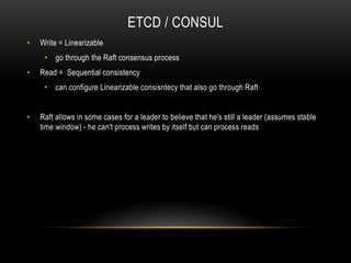 ETCD / CONSUL
• Write = Linearizable
• go through the Raft consensus process
• Read = Sequential consistency
• can configure Linearizable consisntecy that also go through Raft
• Raft allows in some cases for a leader to believe that he's still a leader (assumes stable
time window) - he can't process writes by itself but can process reads
 