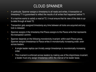 CLOUD SPANNER
• In particular, Spanner assigns a timestamp to all reads and writes. A transaction at
timestamp T1 is guaranteed to reflect the results of all writes that happened before T1
• If a machine wants to satisfy a read at T2, it must ensure that its view of the data is up-
to-date through at least T2.
• Transaction gets assigned timestamp any time between all locks are acquired and any
lock is released.
• Spanner assigns it the timestamp that Paxos assigns to the Paxos write that represents
the transaction commit.
• Spanner depends on the following monotonicity invariant: within each Paxos group,
Spanner assigns timestamps to Paxos writes in monotonically increasing order, even
across leaders.
• A single leader replica can trivially assign timestamps in monotonically increasing
order.
• This invariant is enforced across leaders by making use of the disjointness invariant:
a leader must only assign timestamps within the interval of its leader lease.
 