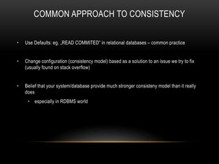 COMMON APPROACH TO CONSISTENCY
• Use Defaults: eg. „READ COMMITED” in relational databases – common practice
• Change configuration (consistency model) based as a solution to an issue we try to fix
(usually found on stack overflow)
• Belief that your system/database provide much stronger consisteny model than it really
does
• especially in RDBMS world
 