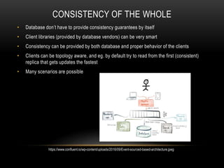 CONSISTENCY OF THE WHOLE
• Database don’t have to provide consistency guarantees by itself
• Client libraries (provided by database vendors) can be very smart
• Consistency can be provided by both database and proper behavior of the clients
• Clients can be topology aware, and eg. by default try to read from the first (consistent)
replica that gets updates the fastest
• Many scenarios are possible
https://www.confluent.io/wp-content/uploads/2016/09/Event-sourced-based-architecture.jpeg
 