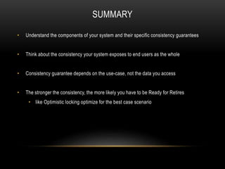 SUMMARY
• Understand the components of your system and their specific consistency guarantees
• Think about the consistency your system exposes to end users as the whole
• Consistency guarantee depends on the use-case, not the data you access
• The stronger the consistency, the more likely you have to be Ready for Retires
• like Optimistic locking optimize for the best case scenario
 