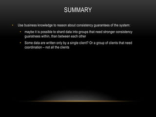 SUMMARY
• Use business knowledge to reason about consistency guarantees of the system:
• maybe it is possible to shard data into groups that need stronger consistency
guaratnees within, than between each other
• Some data are written only by a single client? Or a group of clients that need
coordination – not all the clients
 