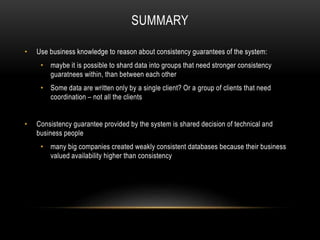SUMMARY
• Use business knowledge to reason about consistency guarantees of the system:
• maybe it is possible to shard data into groups that need stronger consistency
guaratnees within, than between each other
• Some data are written only by a single client? Or a group of clients that need
coordination – not all the clients
• Consistency guarantee provided by the system is shared decision of technical and
business people
• many big companies created weakly consistent databases because their business
valued availability higher than consistency
 