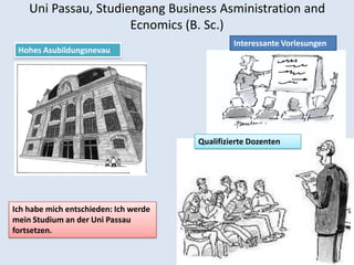 Uni Passau, Studiengang Business Asministration and
                      Ecnomics (B. Sc.)
                                                Interessante Vorlesungen
 Hohes Asubildungsnevau




                                       Qualifizierte Dozenten




Ich habe mich entschieden: Ich werde
mein Studium an der Uni Passau
fortsetzen.
 