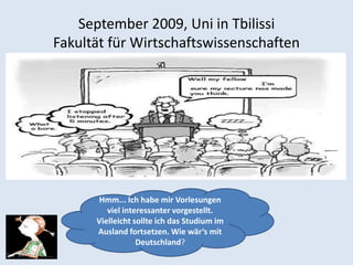 September 2009, Uni in Tbilissi
Fakultät für Wirtschaftswissenschaften




      Hmm... Ich habe mir Vorlesungen
         viel interessanter vorgestellt.
      Vielleicht sollte ich das Studium im
      Ausland fortsetzen. Wie wär‘s mit
                  Deutschland?
 