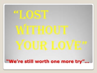 “We’re still worth one more try”… “lost without your love” 