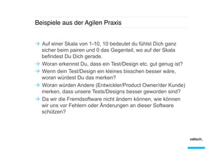 Beispiele aus der Agilen Praxis!
Ò  Auf einer Skala von 1-10, 10 bedeutet du fühlst Dich ganz
sicher beim pairen und 0 das Gegenteil, wo auf der Skala
befindest Du Dich gerade.
Ò  Woran erkennst Du, dass ein Test/Design etc. gut genug ist?
Ò  Wenn dein Test/Design ein kleines bisschen besser wäre,
woran würdest Du das merken?
Ò  Woran würden Andere (Entwickler/Product Owner/der Kunde)
merken, dass unsere Tests/Designs besser geworden sind?
Ò  Da wir die Fremdsoftware nicht ändern können, wie können
wir uns vor Fehlern oder Änderungen an dieser Software
schützen?

 
