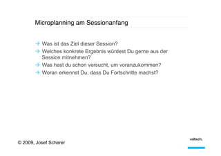 Microplanning am Sessionanfang!
Ò  Was ist das Ziel dieser Session?
Ò  Welches konkrete Ergebnis würdest Du gerne aus der
Session mitnehmen?
Ò  Was hast du schon versucht, um voranzukommen?
Ò  Woran erkennst Du, dass Du Fortschritte machst?

© 2009, Josef Scherer

 