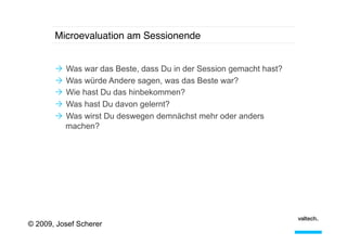 Microevaluation am Sessionende!
Ò  Was war das Beste, dass Du in der Session gemacht hast?
Ò  Was würde Andere sagen, was das Beste war?
Ò  Wie hast Du das hinbekommen?
Ò  Was hast Du davon gelernt?
Ò  Was wirst Du deswegen demnächst mehr oder anders
machen?

© 2009, Josef Scherer

 