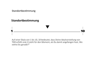Standortbes;mmung	
  

Auf	
  einer	
  Skala	
  von	
  1	
  bis	
  10,	
  10	
  bedeutet,	
  dass	
  Deine	
  Idealvorstellung	
  von	
  
TDD	
  erfüllt	
  sind,	
  0	
  steht	
  für	
  den	
  Moment,	
  als	
  Du	
  damit	
  angefangen	
  hast.	
  Wo	
  
stehst	
  Du	
  gerade?“	
  

 