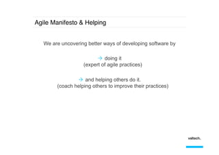 Agile Manifesto & Helping!
We are uncovering better ways of developing software by
Ò  doing it
(expert of agile practices)
Ò  and helping others do it.
(coach helping others to improve their practices)

 