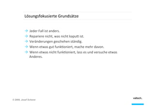 Lösungsfokusierte	
  Grundsätze	
  
Ò  Jeder	
  Fall	
  ist	
  anders.	
  
Ò  Repariere	
  nicht,	
  was	
  nicht	
  kapu8	
  ist.	
  
Ò  Veränderungen	
  geschehen	
  ständig.	
  
Ò  Wenn	
  etwas	
  gut	
  funk;oniert,	
  mache	
  mehr	
  davon.	
  
Ò  Wenn	
  etwas	
  nicht	
  funk;oniert,	
  lass	
  es	
  und	
  versuche	
  etwas	
  
Anderes.	
  

© 2009, Josef Scherer

 