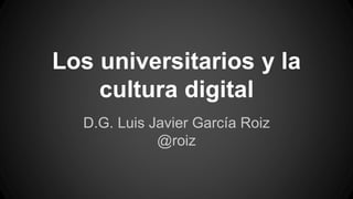 Los universitarios y la
cultura digital
D.G. Luis Javier García Roiz
@roiz
 