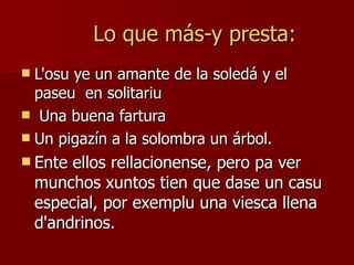 Lo que más-y presta: L'osu ye un amante de la soledá y el paseu  en solitariu Una buena fartura Un pigazín a la solombra un árbol.  Ente ellos rellacionense, pero pa ver munchos xuntos tien que dase un casu especial, por exemplu una viesca llena d'andrinos.  